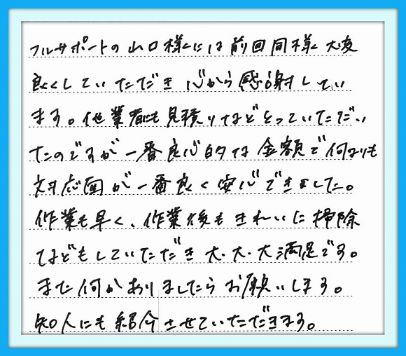 フルサポートの山口様には 前回同様大変良くしていただき心 から感謝しています。他業者にも 見積りなどとっていただいたのです が一番良心的な金額で何よりも 対応面が一番良く安心できました。 作業も早く、作業後もきれいに 掃除などもしていただき 大・大・大満足です。また何か ありましたらお願いします。 知人にも紹介させていただきます。