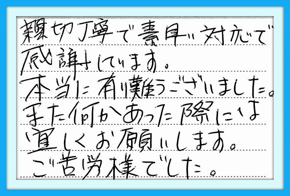 親切丁寧で素早い対応で感謝 しています。本当に有難うございま した。また何かあった際には宜しく お願いします。 ご苦労様でした。